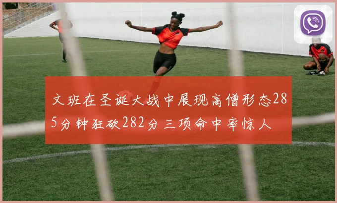 文班在圣诞大战中展现高僧形态285分钟狂砍282分三项命中率惊人