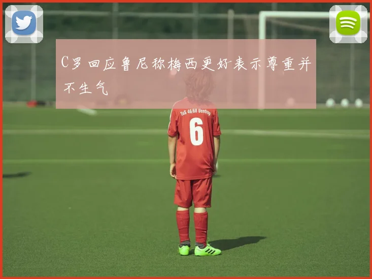C罗回应鲁尼称梅西更好表示尊重并不生气