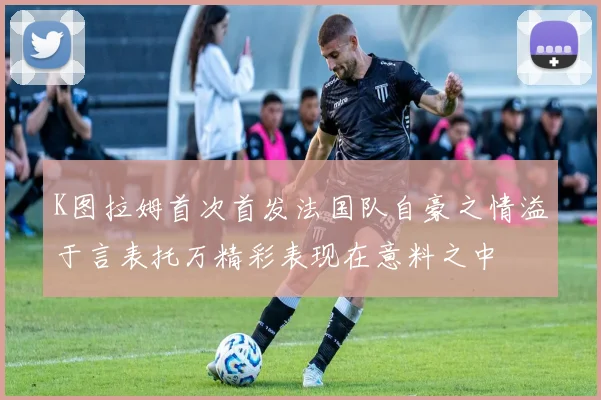 K图拉姆首次首发法国队自豪之情溢于言表托万精彩表现在意料之中