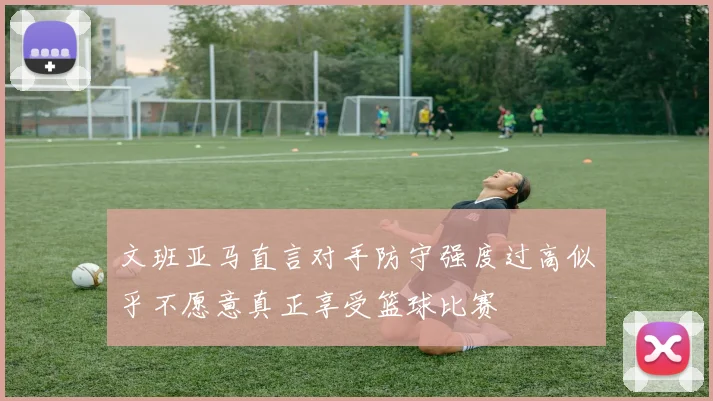文班亚马直言对手防守强度过高似乎不愿意真正享受篮球比赛