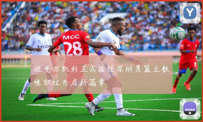 迈克尔凯利正式接任深圳男篮主教练职位开启新篇章