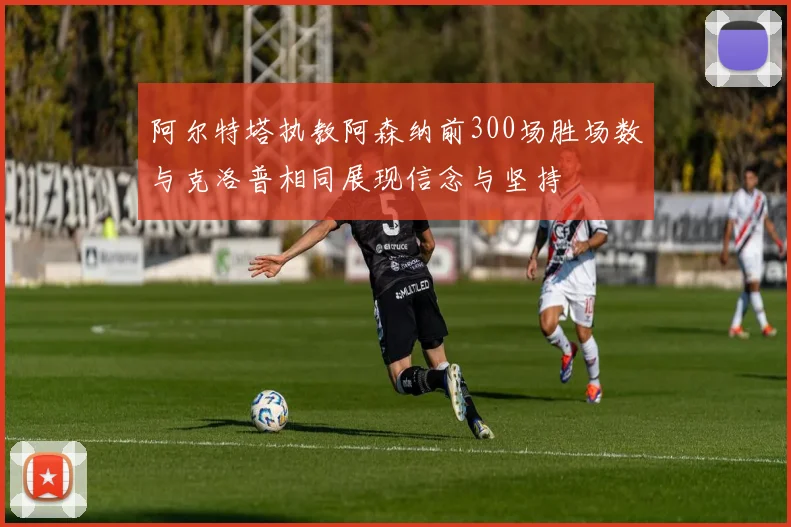阿尔特塔执教阿森纳前300场胜场数与克洛普相同展现信念与坚持