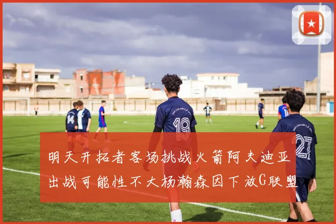 明天开拓者客场挑战火箭阿夫迪亚出战可能性不大杨瀚森因下放G联盟缺席