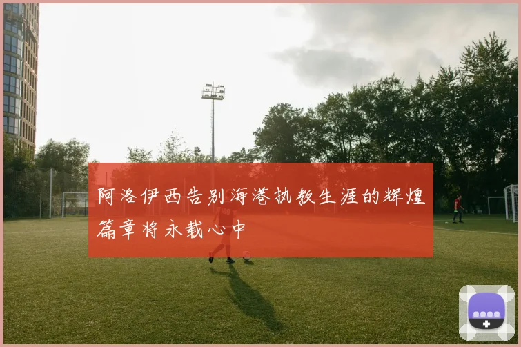 阿洛伊西告别海港执教生涯的辉煌篇章将永载心中