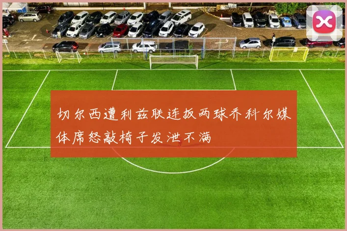切尔西遭利兹联连扳两球乔科尔媒体席怒敲椅子发泄不满