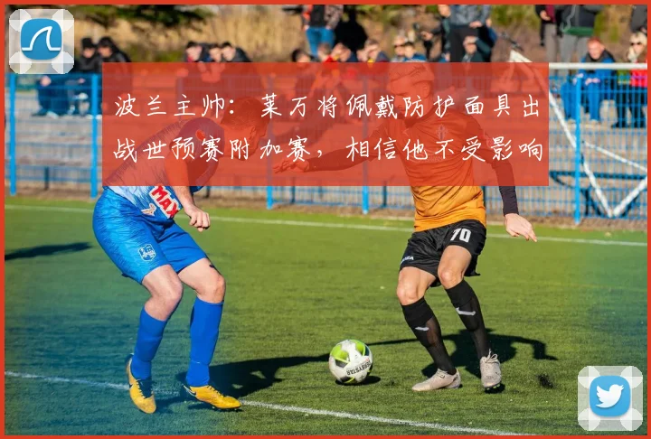 波兰主帅:莱万将佩戴防护面具出战世预赛附加赛,相信他不受影响