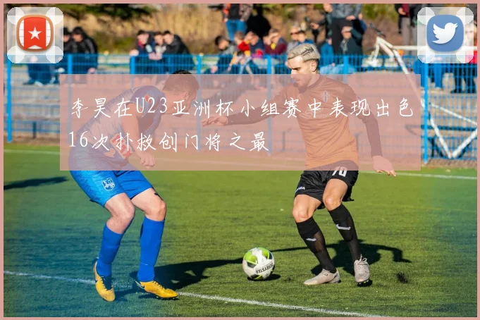 李昊在U23亚洲杯小组赛中表现出色16次扑救创门将之最