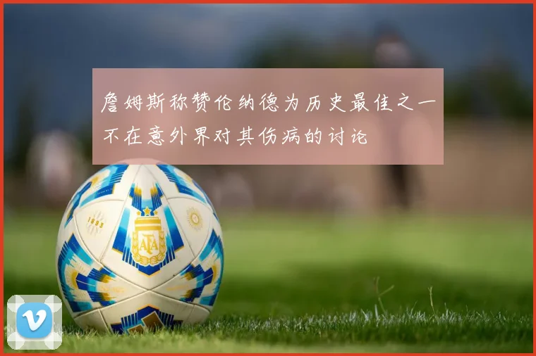 詹姆斯称赞伦纳德为历史最佳之一不在意外界对其伤病的讨论