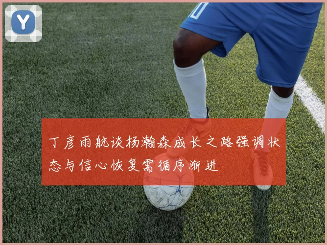 丁彦雨航谈杨瀚森成长之路强调状态与信心恢复需循序渐进