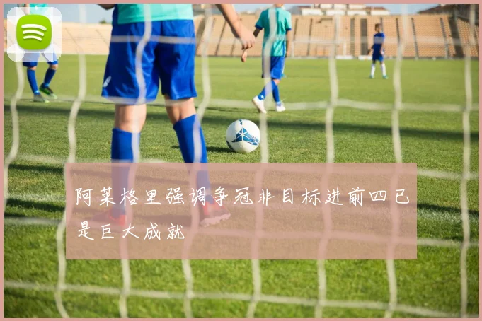 阿莱格里强调争冠非目标进前四已是巨大成就