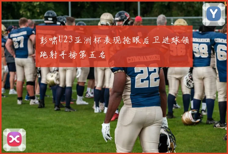 彭啸U23亚洲杯表现抢眼后卫进球领跑射手榜第五名