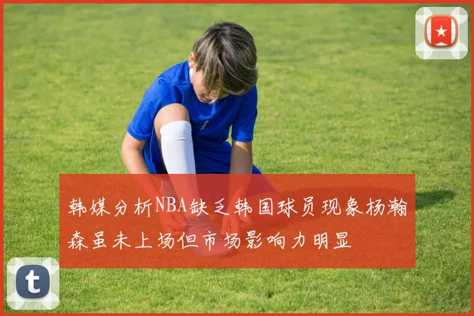 韩媒分析NBA缺乏韩国球员现象杨瀚森虽未上场但市场影响力明显