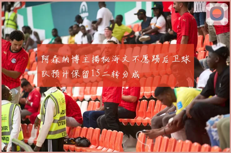 阿森纳博主揭秘海文不愿踢后卫球队预计保留15二转分成