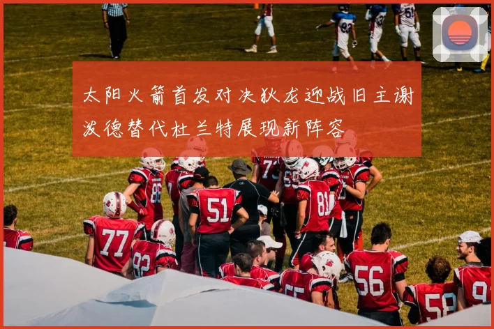 太阳火箭首发对决狄龙迎战旧主谢泼德替代杜兰特展现新阵容